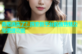 杏吧消失了？探索新平台的独特魅力与便捷功能