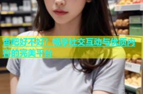 杏吧好不好？畅享社交互动与优质内容的完美平台