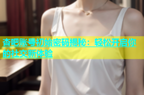 杏吧账号初始密码揭秘：轻松开启你的社交新体验