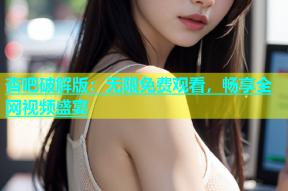 杏吧破解版：无限免费观看，畅享全网视频盛宴