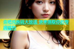 杏吧兑换码大放送 快来领取你的专属福利