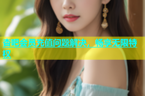 杏吧会员充值问题解决，畅享无限特权
