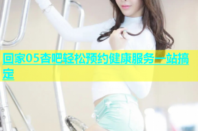 回家05杏吧轻松预约健康服务一站搞定