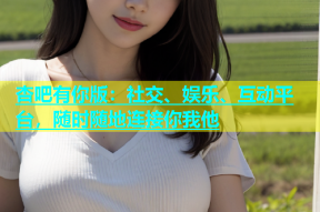 杏吧有你版：社交、娱乐、互动平台，随时随地连接你我他