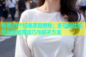 杏吧APP闪退原因揭秘：多功能社交平台的使用技巧与解决方案