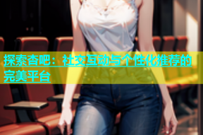 探索杏吧：社交互动与个性化推荐的完美平台