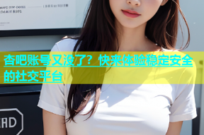 杏吧账号又没了？快来体验稳定安全的社交平台