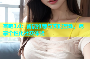 杏吧3.0：智能推荐与实时互动，尽享个性化社交体验