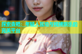 探索杏吧：年轻人互动与视频娱乐的完美平台