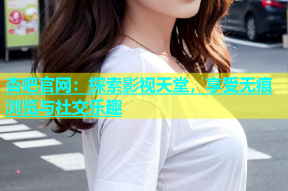 杏吧官网：探索影视天堂，享受无痕浏览与社交乐趣