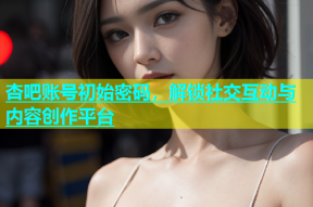 杏吧账号初始密码，解锁社交互动与内容创作平台