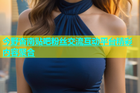 今野杏南贴吧粉丝交流互动平台精彩内容聚合