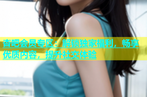 杏吧会员专区：解锁独家福利，畅享优质内容，提升社交体验