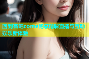 回到杏吧come畅享精彩直播与互动娱乐新体验