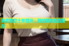 杏吧有你十年相伴：随时随地的直播与