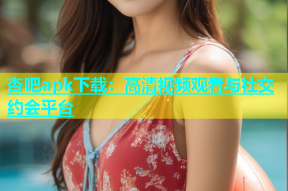 杏吧apk下载：高清视频观看与社交约会平台