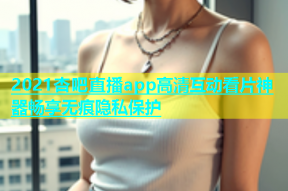 2021杏吧直播app高清互动看片神器畅享无痕隐私保护