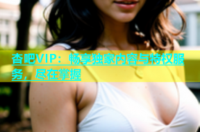 杏吧VIP：畅享独家内容与特权服务，尽在掌握