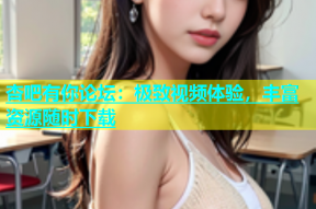 杏吧有你论坛：极致视频体验，丰富资源随时下载