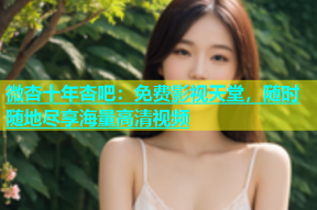 微杏十年杏吧：免费影视天堂，随时随地尽享海量高清视频