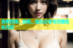 杏吧传媒：创新，轻松分享与传播精彩内容