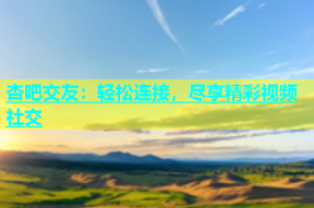 杏吧交友：轻松连接，尽享精彩视频社交