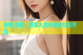 杏吧.性吧：探索人生秘密的社交平台