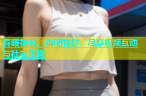 春暖花开，杏吧有你：尽享视频互动与社交乐趣