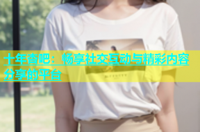 十年杏吧：畅享社交互动与精彩内容分享的平台