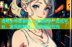 杏吧十年聚会地，社交娱乐一站式平台，发现新朋友，享受美好时光
