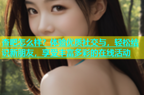 杏吧怎么样？体验优质社交与，轻松结识新朋友，享受丰富多彩的在线活动