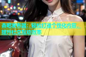 杏吧发布器：轻松打造个性化内容，提升社交互动效率