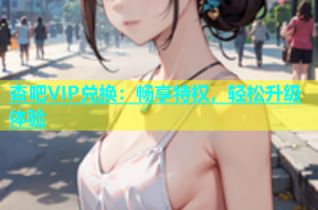 杏吧VIP兑换：畅享特权，轻松升级体验
