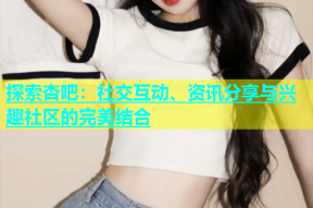 探索杏吧：社交互动、资讯分享与兴趣社区的完美结合