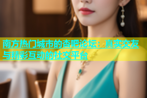 南方热门城市的杏吧论坛：真实交友与精彩互动的社交平台