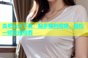 杏吧apk下载：超多福利视频，轻松一键在线观看