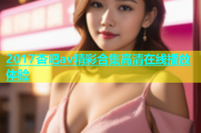 2017杏吧av精彩合集高清在线播放体验