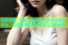 杏吧传媒：创新内容创作与多元化传播平台，引领数字时代的娱乐与互动体验