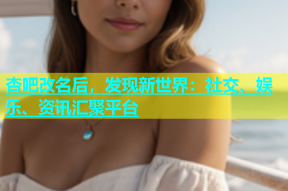 杏吧改名后，发现新世界：社交、娱乐、资讯汇聚平台