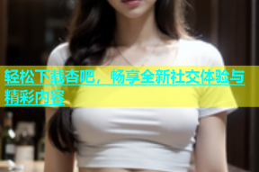 轻松下载杏吧，畅享全新社交体验与精彩内容