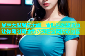 尽享无限观影乐趣，杏吧视频破解版让你随时随地免费观看全网精彩内容
