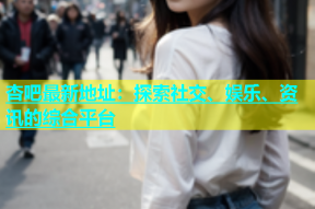 杏吧最新地址：探索社交、娱乐、资讯的综合平台