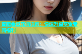 杏吧会员充值指南：快速升级享受专属福利