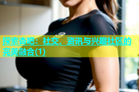 探索杏吧：社交、资讯与兴趣社区的完美融合(1)