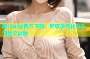 杏吧app官方下载：尽享多元化娱乐与社交体验