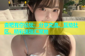杏吧有你论坛：分享交流、互动社区、精彩话题汇聚地