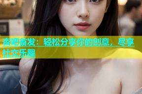 杏吧首发：轻松分享你的创意，尽享社交乐趣