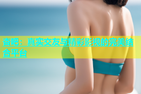 杏吧：真实交友与精彩影视的完美结合平台