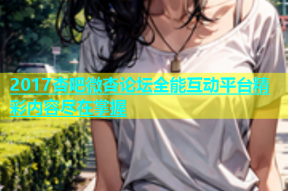 2017杏吧微杏论坛全能互动平台精彩内容尽在掌握