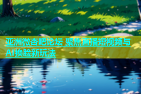 亚洲微杏吧论坛 聚焦直播短视频与AI换脸新玩法